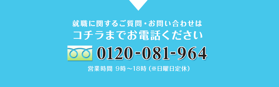 就職に関するご質問・お問い合わせは コチラまでお電話ください 0120-081-964 営業時間 9時～18時（※日曜日定休）